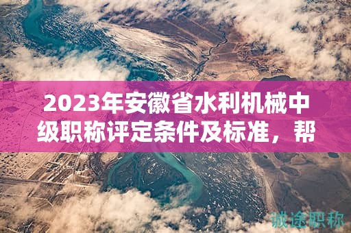 2023年安徽省水利机械中级职称评定条件及标准，帮你整理好了