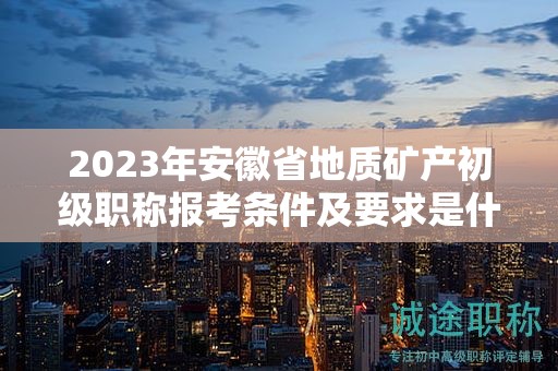 2023年安徽省地质矿产初级职称报考条件及要求是什么？