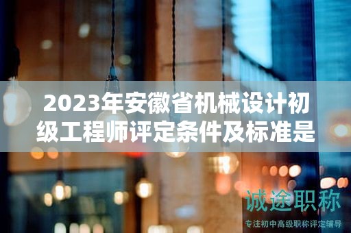 2023年安徽省机械设计初级工程师评定条件及标准是什么？