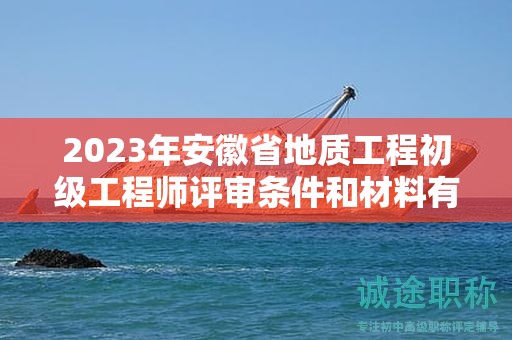 2023年安徽省地质工程初级工程师评审条件和材料有哪些？