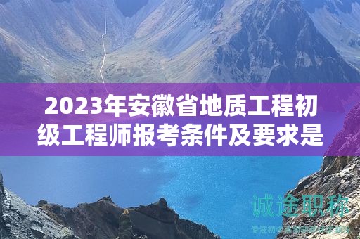 2023年安徽省地质工程初级工程师报考条件及要求是什么？