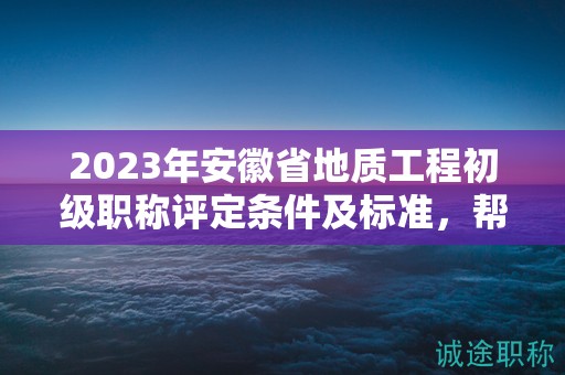 2023年安徽省地质工程初级职称评定条件及标准，帮你整理好了