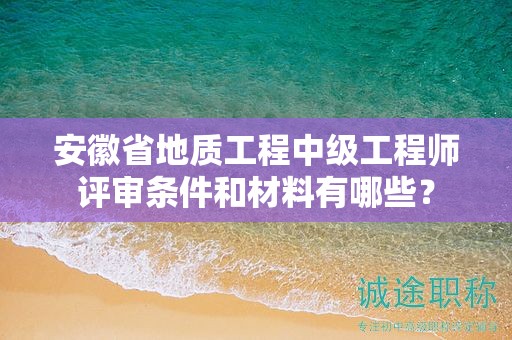 安徽省地质工程中级工程师评审条件和材料有哪些？