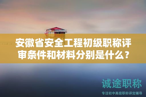 安徽省安全工程初级职称评审条件和材料分别是什么？