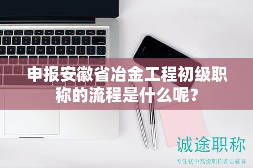 申报安徽省冶金工程初级职称的流程是什么呢？