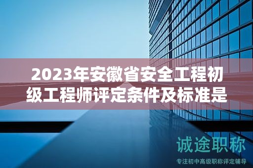 2023年安徽省安全工程初级工程师评定条件及标准是什么？