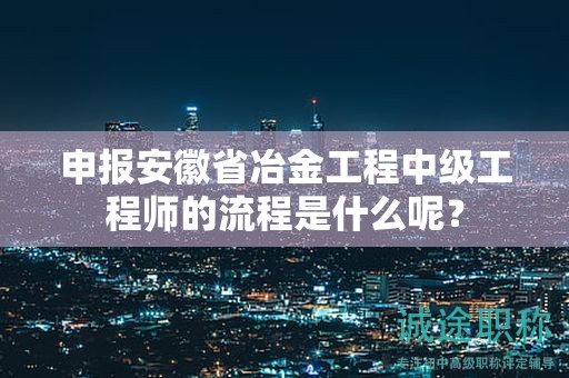 申报安徽省冶金工程中级工程师的流程是什么呢？