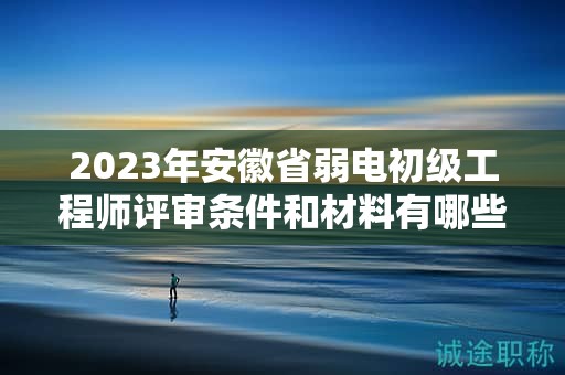 2023年安徽省弱电初级工程师评审条件和材料有哪些？