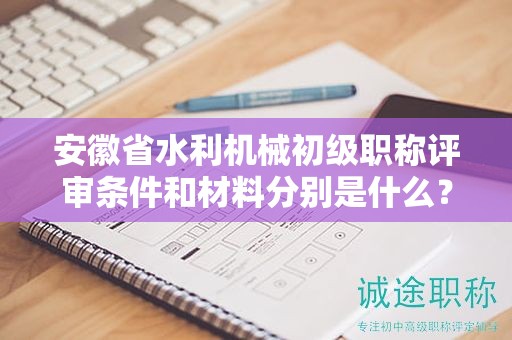 安徽省水利机械初级职称评审条件和材料分别是什么？