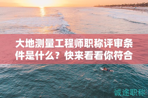 大地测量工程师职称评审条件是什么？快来看看你符合了吗？