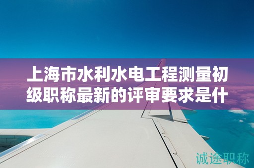 上海市水利水电工程测量初级职称最新的评审要求是什么，怎样做好准备？