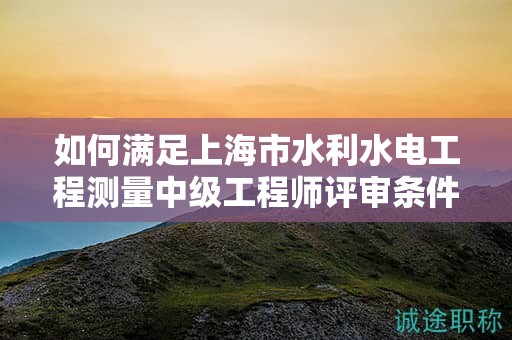 如何满足上海市水利水电工程测量中级工程师评审条件和材料的要求？