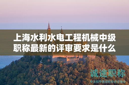 上海水利水电工程机械中级职称最新的评审要求是什么，怎样做好准备？