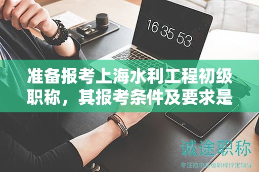 准备报考上海水利工程初级职称，其报考条件及要求是什么？