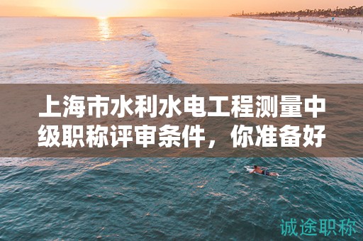 上海市水利水电工程测量中级职称评审条件，你准备好了吗？