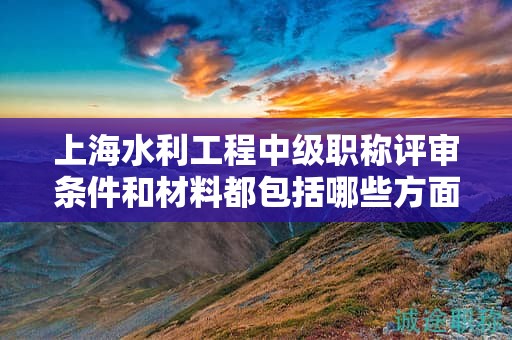 上海水利工程中级职称评审条件和材料都包括哪些方面，该怎么准备？