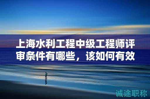 上海水利工程中级工程师评审条件有哪些，该如何有效准备？