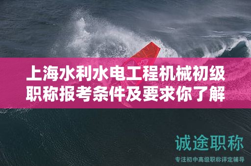 上海水利水电工程机械初级职称报考条件及要求你了解吗？这里有全面解读