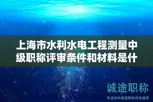 上海市水利水电工程测量中级职称评审条件和材料是什么，怎样才能满足？