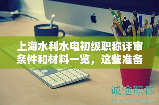 上海水利水电初级职称评审条件和材料一览，这些准备好了吗？