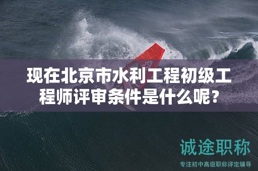 现在北京市水利工程初级工程师评审条件是什么呢？