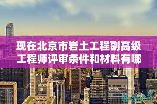 现在北京市岩土工程副高级工程师评审条件和材料有哪些？