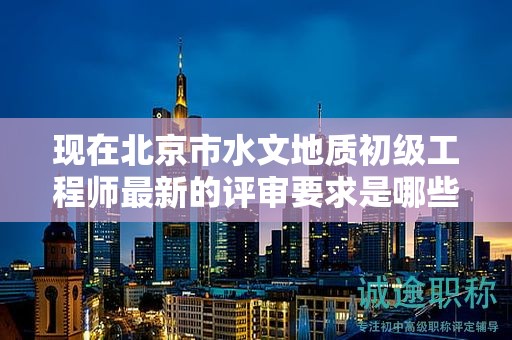 现在北京市水文地质初级工程师最新的评审要求是哪些呢？