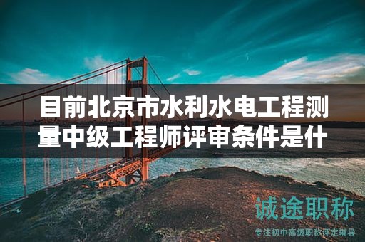 目前北京市水利水电工程测量中级工程师评审条件是什么呢？