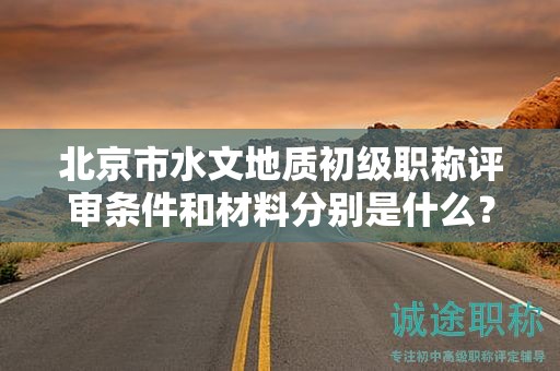 北京市水文地质初级职称评审条件和材料分别是什么？