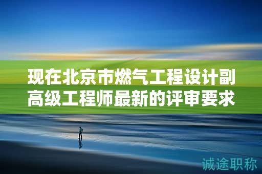 现在北京市燃气工程设计副高级工程师最新的评审要求是哪些呢？