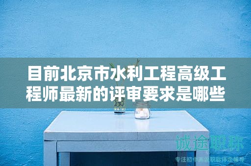 目前北京市水利工程高级工程师最新的评审要求是哪些呢？