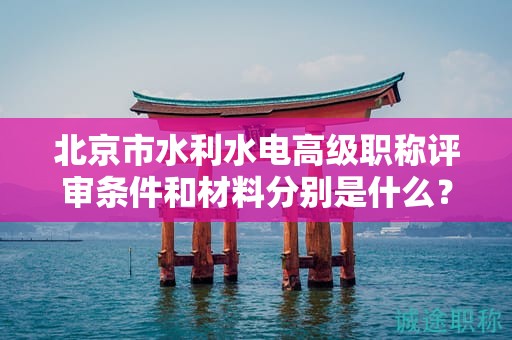 北京市水利水电高级职称评审条件和材料分别是什么？