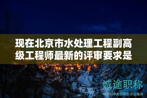 现在北京市水处理工程副高级工程师最新的评审要求是哪些呢？