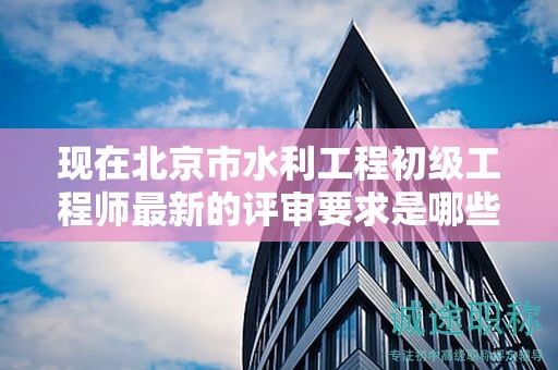 现在北京市水利工程初级工程师最新的评审要求是哪些呢？