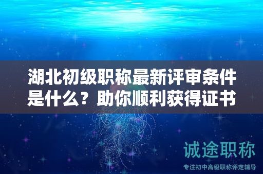 湖北初级职称最新评审条件是什么？助你顺利获得证书