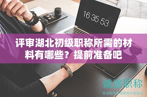 评审湖北初级职称所需的材料有哪些？提前准备吧