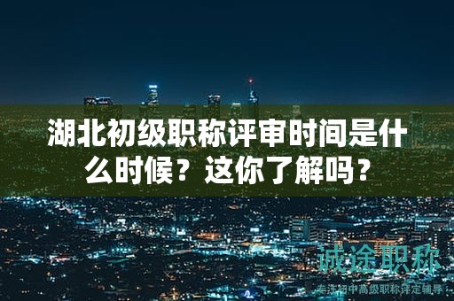 湖北初级职称评审时间是什么时候？这你了解吗？