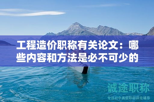 工程造价职称有关论文：哪些内容和方法是必不可少的？