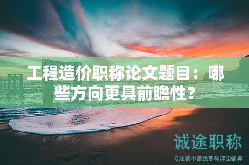 工程造价职称论文题目：哪些方向更具前瞻性？