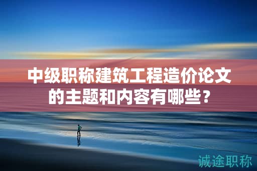 中级职称建筑工程造价论文的主题和内容有哪些？