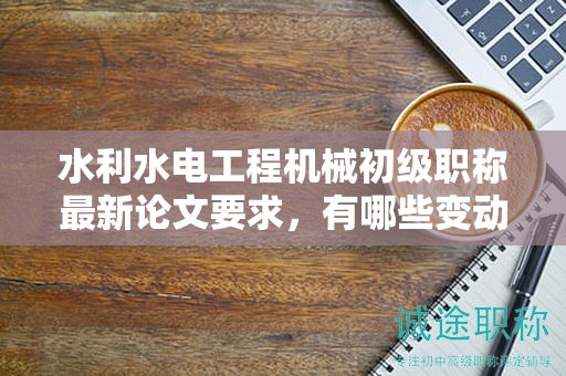 水利水电工程机械初级职称最新论文要求，有哪些变动和亮点？