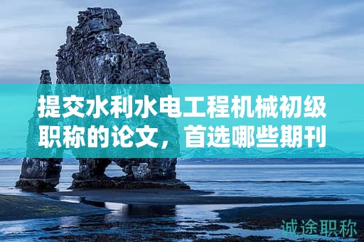 提交水利水电工程机械初级职称的论文，首选哪些期刊？