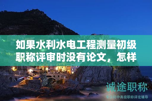 如果水利水电工程测量初级职称评审时没有论文，怎样应对？