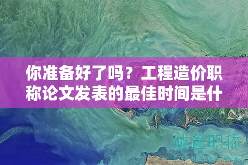 你准备好了吗？工程造价职称论文发表的最佳时间是什么时候？