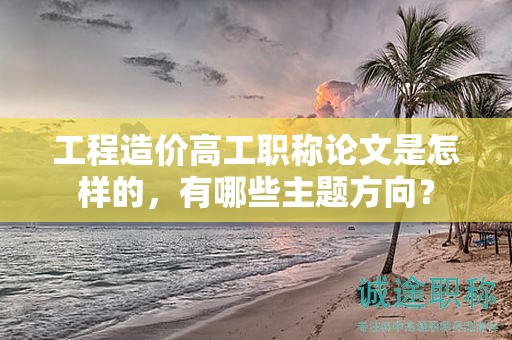 工程造价高工职称论文是怎样的，有哪些主题方向？