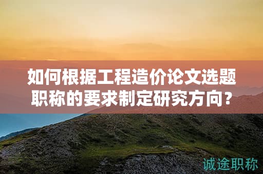 如何根据工程造价论文选题职称的要求制定研究方向？