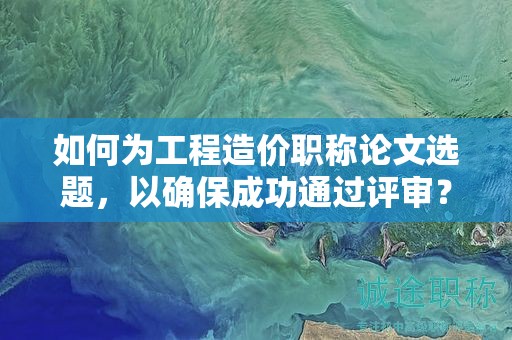 如何为工程造价职称论文选题，以确保成功通过评审？