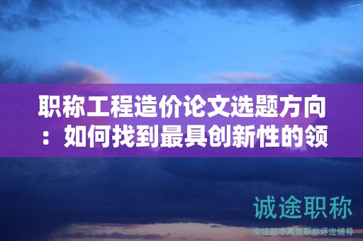 职称工程造价论文选题方向：如何找到最具创新性的领域？