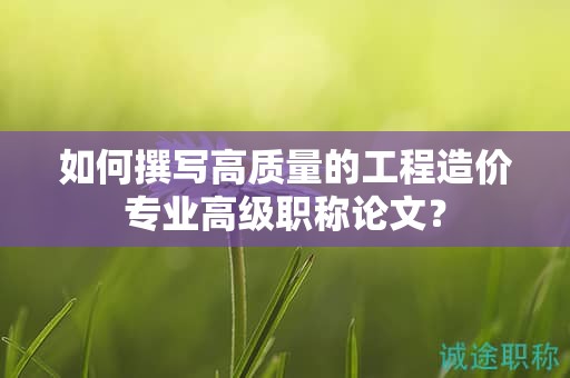 如何撰写高质量的工程造价专业高级职称论文？