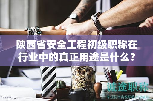 陕西省安全工程初级职称在行业中的真正用途是什么？